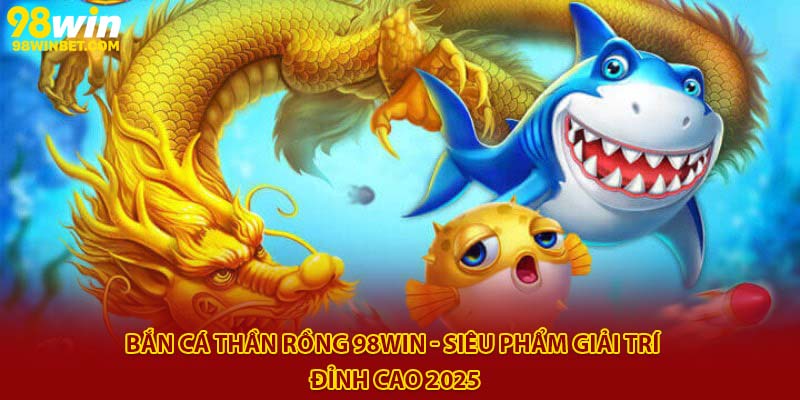 Bắn Cá Thần Rồng 98win - Siêu Phẩm Giải Trí Đỉnh Cao 2025